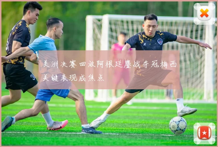 美洲决赛回放阿根廷鏖战夺冠梅西关键表现成焦点