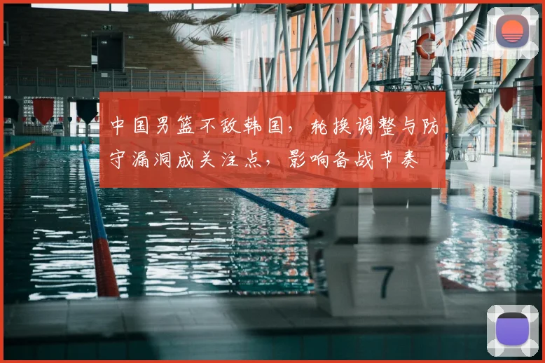 中国男篮不敌韩国,轮换调整与防守漏洞成关注点,影响备战节奏