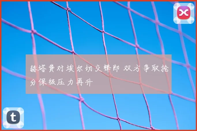 赫塔费对埃尔切交锋即 双方争取抢分保级压力再升