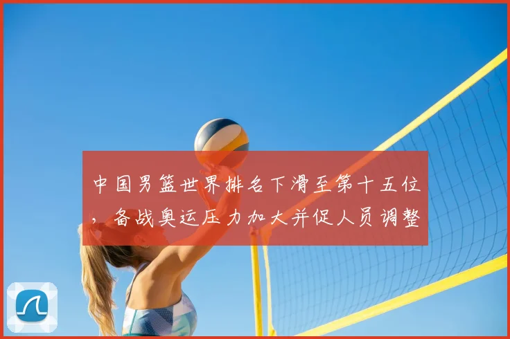 中国男篮世界排名下滑至第十五位,备战奥运压力加大并促人员调整