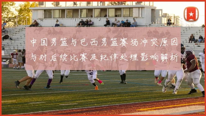 中国男篮与巴西男篮赛场冲突原因与对后续比赛及纪律处理影响解析