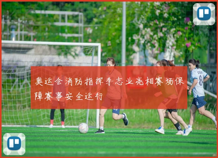 奥运会消防指挥李志业亮相赛场保障赛事安全运行