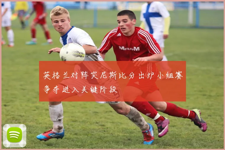 英格兰对阵突尼斯比分出炉小组赛争夺进入关键阶段