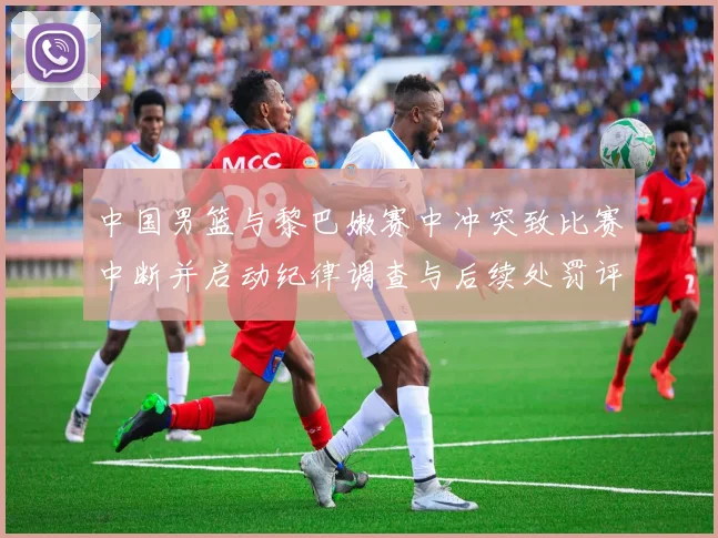 中国男篮与黎巴嫩赛中冲突致比赛中断并启动纪律调查与后续处罚评估