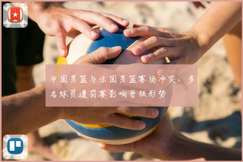 中国男篮与法国男篮赛场冲突,多名球员遭罚赛影响晋级形势