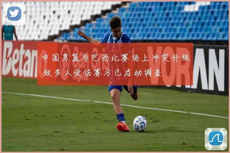 中国男篮与巴西比赛场上冲突升级 致多人受伤赛方已启动调查