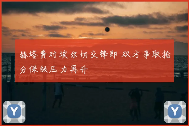 赫塔费对埃尔切交锋即 双方争取抢分保级压力再升
