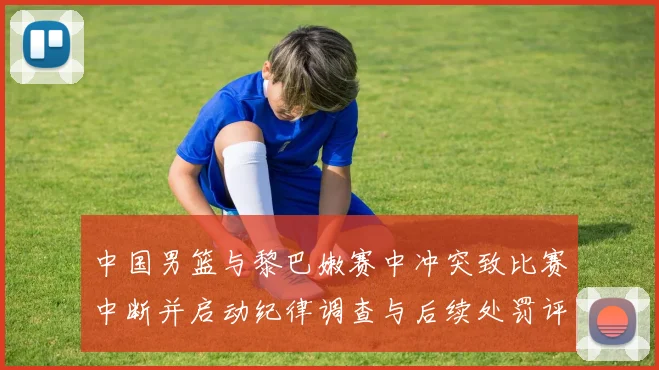中国男篮与黎巴嫩赛中冲突致比赛中断并启动纪律调查与后续处罚评估