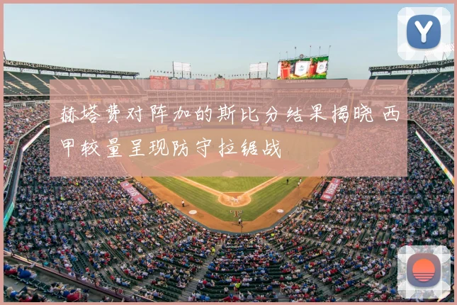 赫塔费对阵加的斯比分结果揭晓 西甲较量呈现防守拉锯战