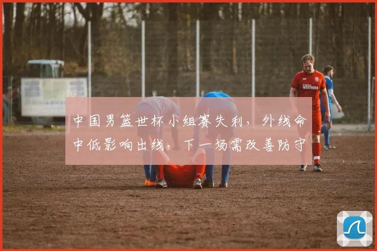 中国男篮世杯小组赛失利,外线命中低影响出线,下一场需改善防守与进攻