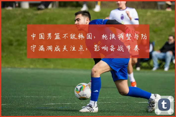 中国男篮不敌韩国,轮换调整与防守漏洞成关注点,影响备战节奏